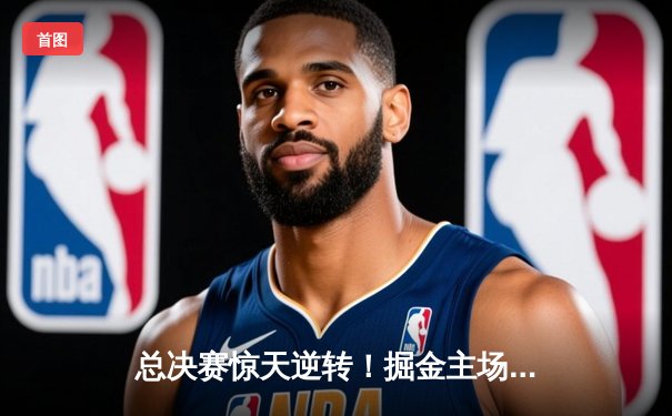 总决赛惊天逆转！掘金主场加时险胜热火，约基奇三双定江山